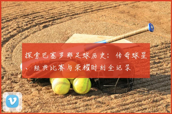 探索巴塞罗那足球历史：传奇球星、经典比赛与荣耀时刻全记录