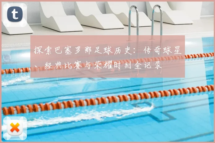 探索巴塞罗那足球历史：传奇球星、经典比赛与荣耀时刻全记录